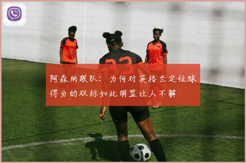 阿森纳跟队：为何对英格兰定位球得分的双标如此明显让人不解